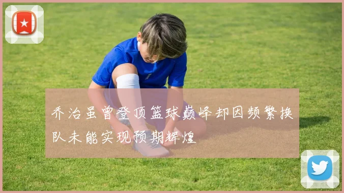 乔治虽曾登顶篮球巅峰却因频繁换队未能实现预期辉煌