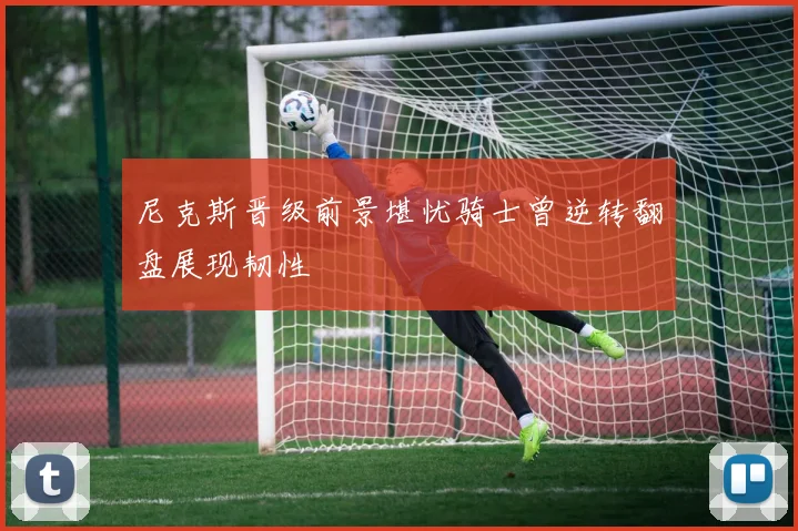 尼克斯晋级前景堪忧骑士曾逆转翻盘展现韧性