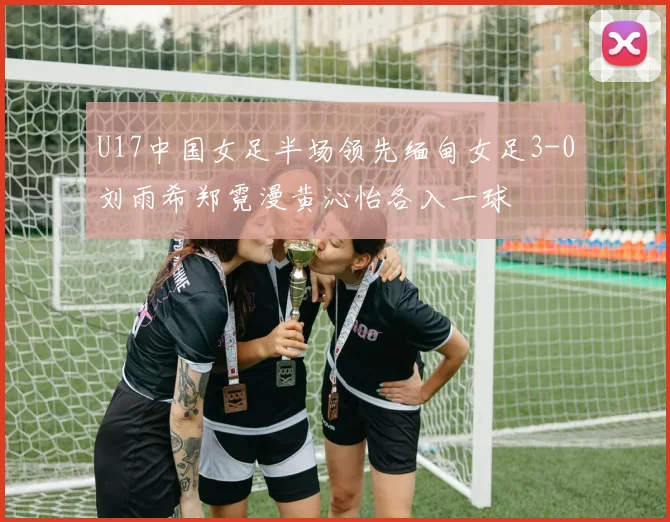 U17中国女足半场领先缅甸女足3-0刘雨希郑霓漫黄沁怡各入一球