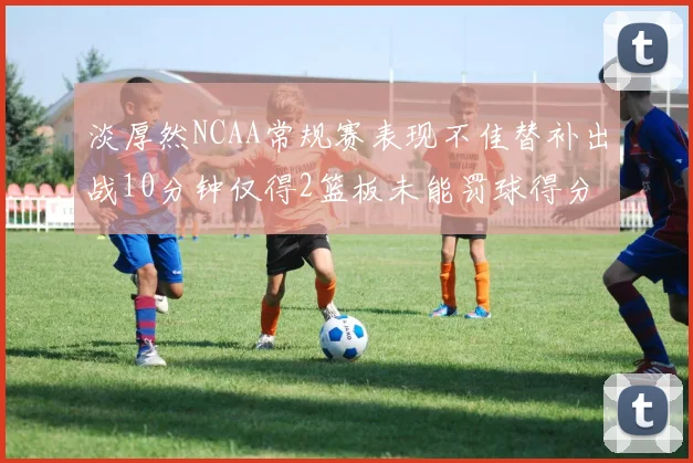 淡厚然NCAA常规赛表现不佳替补出战10分钟仅得2篮板未能罚球得分