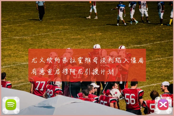 尤文续约弗拉霍维奇谈判陷入僵局有意重启穆阿尼引援计划