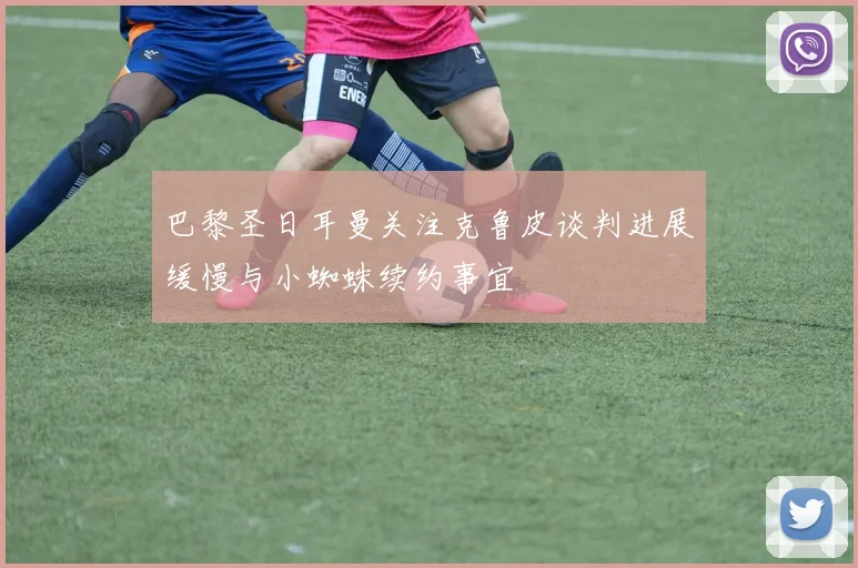 巴黎圣日耳曼关注克鲁皮谈判进展缓慢与小蜘蛛续约事宜