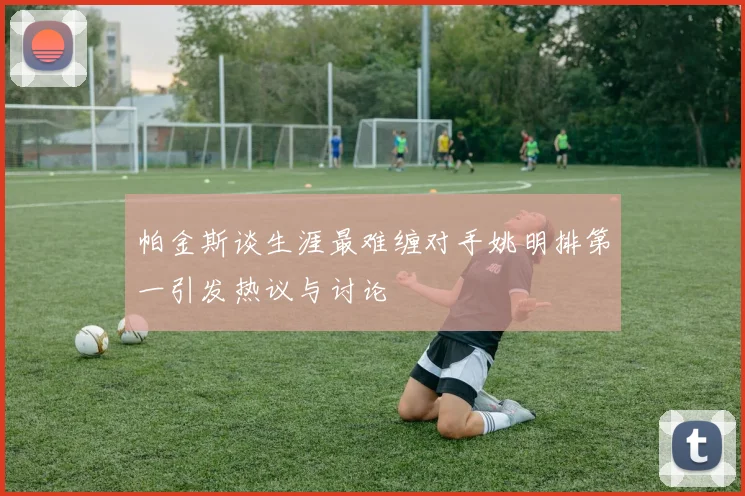 帕金斯谈生涯最难缠对手姚明排第一引发热议与讨论