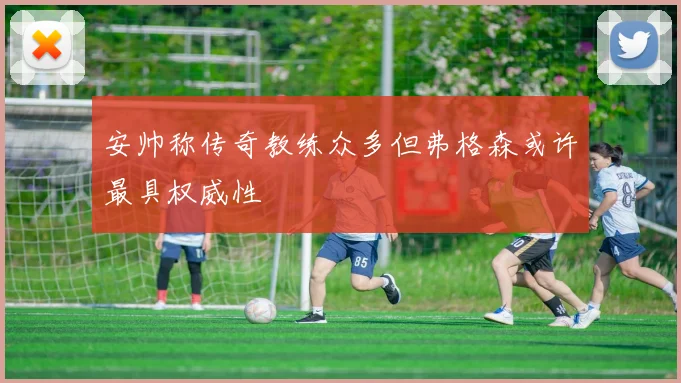 安帅称传奇教练众多但弗格森或许最具权威性