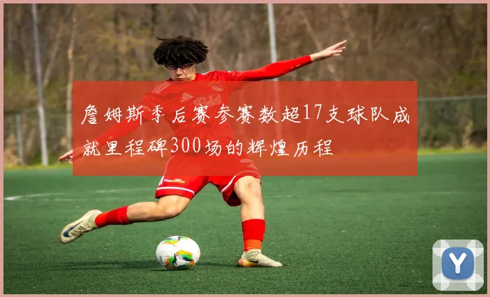 詹姆斯季后赛参赛数超17支球队成就里程碑300场的辉煌历程