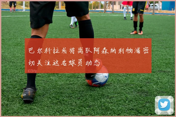 巴尔科拉或将离队阿森纳利物浦密切关注这名球员动态