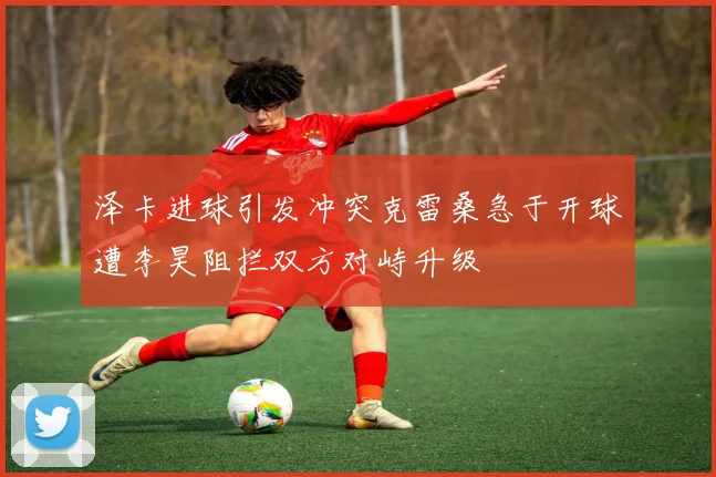 泽卡进球引发冲突克雷桑急于开球遭李昊阻拦双方对峙升级