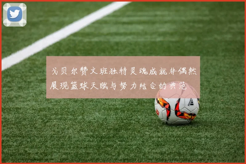 戈贝尔赞文班独特灵魂成就非偶然展现篮球天赋与努力结合的典范