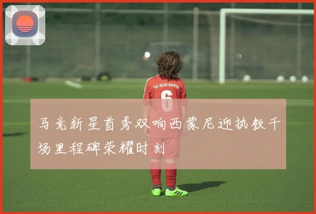 马竞新星首秀双响西蒙尼迎执教千场里程碑荣耀时刻